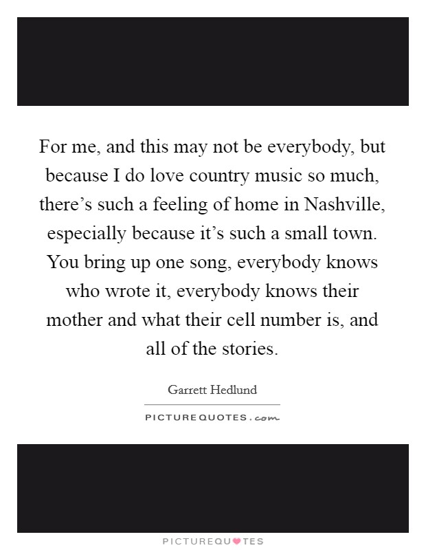 For me, and this may not be everybody, but because I do love country music so much, there's such a feeling of home in Nashville, especially because it's such a small town. You bring up one song, everybody knows who wrote it, everybody knows their mother and what their cell number is, and all of the stories Picture Quote #1