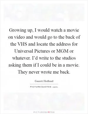 Growing up, I would watch a movie on video and would go to the back of the VHS and locate the address for Universal Pictures or MGM or whatever. I’d write to the studios asking them if I could be in a movie. They never wrote me back Picture Quote #1