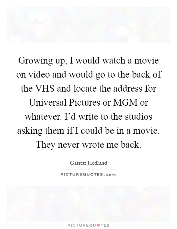 Growing up, I would watch a movie on video and would go to the back of the VHS and locate the address for Universal Pictures or MGM or whatever. I'd write to the studios asking them if I could be in a movie. They never wrote me back Picture Quote #1