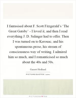 I fantasised about F. Scott Fitzgerald’s ‘The Great Gatsby’ - I loved it, and then I read everything J. D. Salinger had to offer. Then I was turned on to Kerouac, and his spontaneous prose, his stream of consciousness way of writing. I admired him so much, and I romanticised so much about the  40s and  50s Picture Quote #1