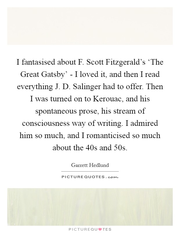 I fantasised about F. Scott Fitzgerald's ‘The Great Gatsby' - I loved it, and then I read everything J. D. Salinger had to offer. Then I was turned on to Kerouac, and his spontaneous prose, his stream of consciousness way of writing. I admired him so much, and I romanticised so much about the  40s and  50s Picture Quote #1