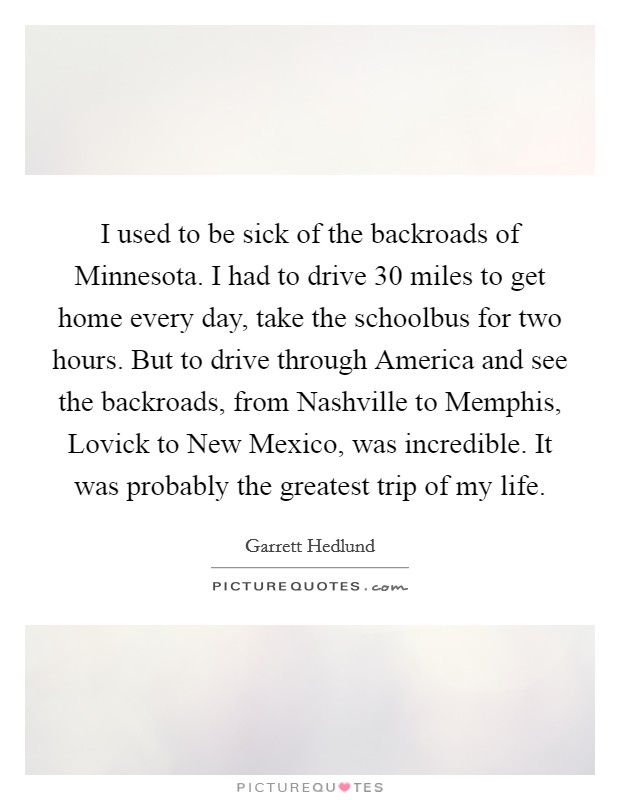 I used to be sick of the backroads of Minnesota. I had to drive 30 miles to get home every day, take the schoolbus for two hours. But to drive through America and see the backroads, from Nashville to Memphis, Lovick to New Mexico, was incredible. It was probably the greatest trip of my life Picture Quote #1