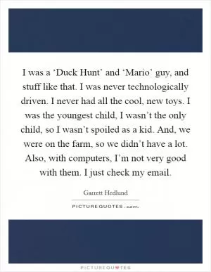 I was a ‘Duck Hunt’ and ‘Mario’ guy, and stuff like that. I was never technologically driven. I never had all the cool, new toys. I was the youngest child, I wasn’t the only child, so I wasn’t spoiled as a kid. And, we were on the farm, so we didn’t have a lot. Also, with computers, I’m not very good with them. I just check my email Picture Quote #1