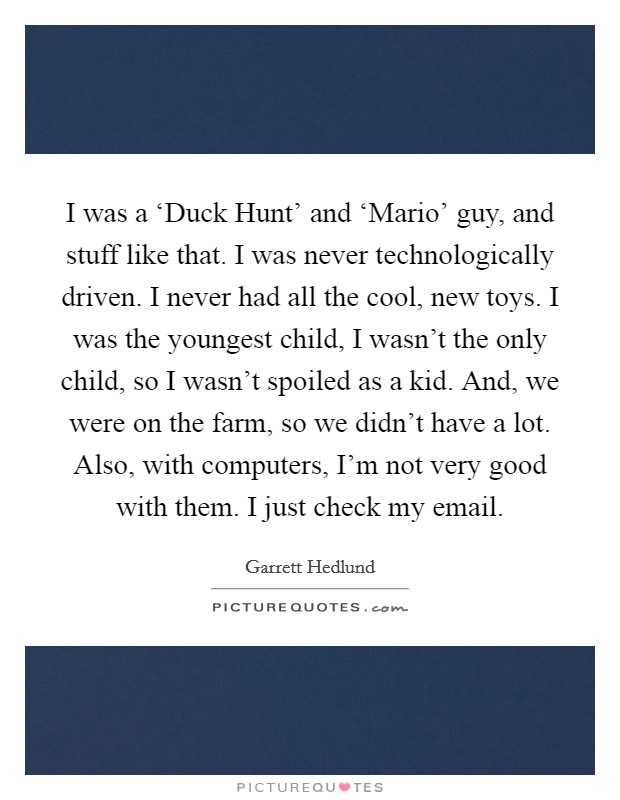 I was a ‘Duck Hunt' and ‘Mario' guy, and stuff like that. I was never technologically driven. I never had all the cool, new toys. I was the youngest child, I wasn't the only child, so I wasn't spoiled as a kid. And, we were on the farm, so we didn't have a lot. Also, with computers, I'm not very good with them. I just check my email Picture Quote #1