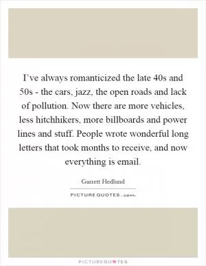 I’ve always romanticized the late  40s and  50s - the cars, jazz, the open roads and lack of pollution. Now there are more vehicles, less hitchhikers, more billboards and power lines and stuff. People wrote wonderful long letters that took months to receive, and now everything is email Picture Quote #1