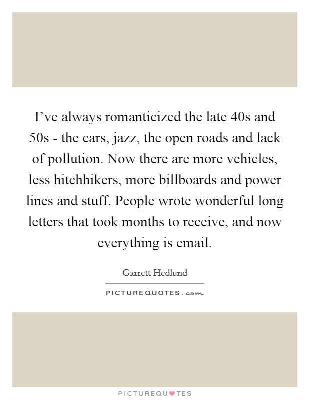 I've always romanticized the late  40s and  50s - the cars, jazz, the open roads and lack of pollution. Now there are more vehicles, less hitchhikers, more billboards and power lines and stuff. People wrote wonderful long letters that took months to receive, and now everything is email Picture Quote #1