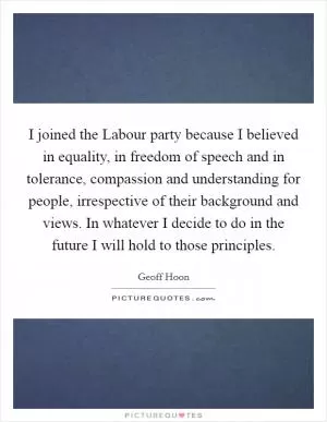 I joined the Labour party because I believed in equality, in freedom of speech and in tolerance, compassion and understanding for people, irrespective of their background and views. In whatever I decide to do in the future I will hold to those principles Picture Quote #1