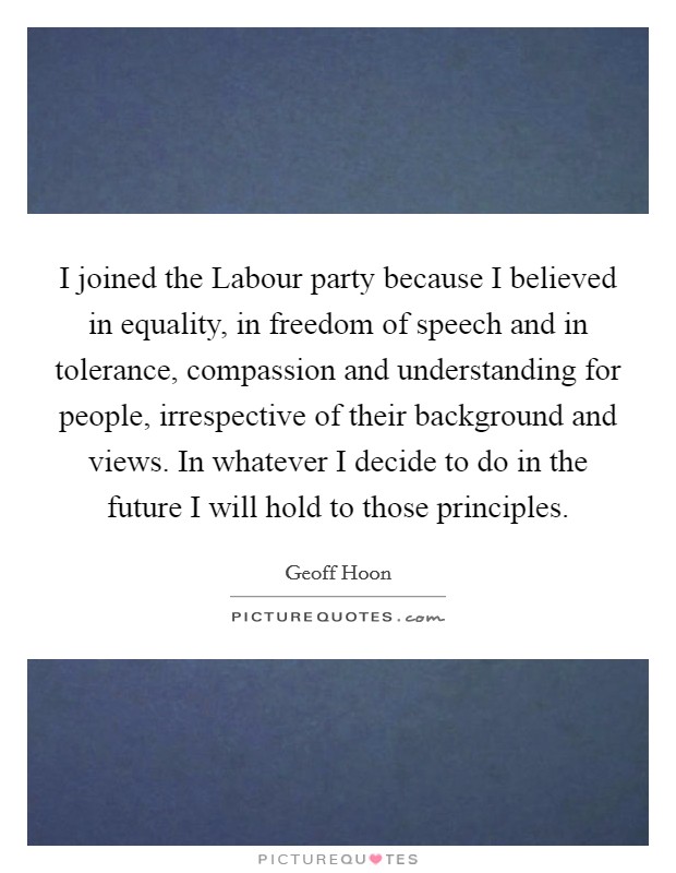 I joined the Labour party because I believed in equality, in freedom of speech and in tolerance, compassion and understanding for people, irrespective of their background and views. In whatever I decide to do in the future I will hold to those principles Picture Quote #1
