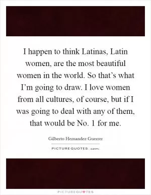 I happen to think Latinas, Latin women, are the most beautiful women in the world. So that’s what I’m going to draw. I love women from all cultures, of course, but if I was going to deal with any of them, that would be No. 1 for me Picture Quote #1