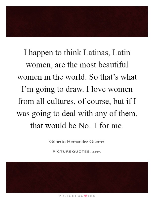 I happen to think Latinas, Latin women, are the most beautiful women in the world. So that's what I'm going to draw. I love women from all cultures, of course, but if I was going to deal with any of them, that would be No. 1 for me Picture Quote #1