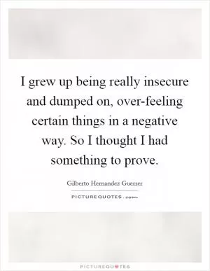 I grew up being really insecure and dumped on, over-feeling certain things in a negative way. So I thought I had something to prove Picture Quote #1