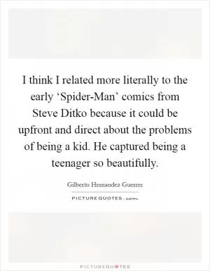 I think I related more literally to the early ‘Spider-Man’ comics from Steve Ditko because it could be upfront and direct about the problems of being a kid. He captured being a teenager so beautifully Picture Quote #1