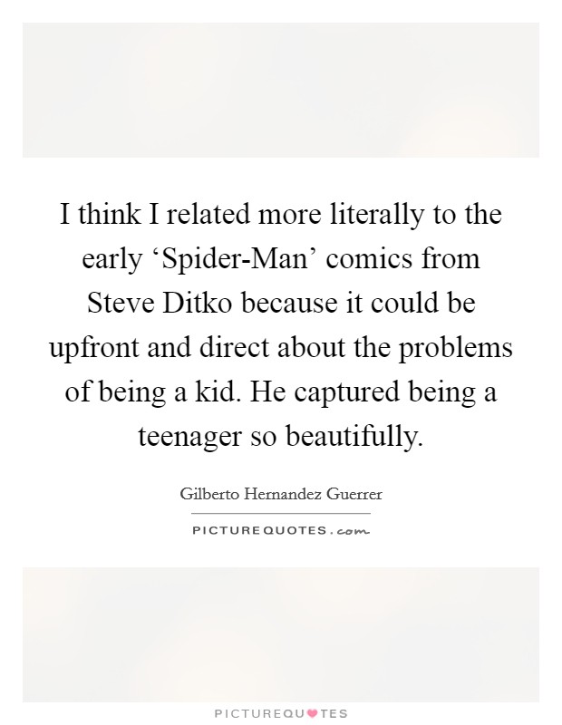 I think I related more literally to the early ‘Spider-Man' comics from Steve Ditko because it could be upfront and direct about the problems of being a kid. He captured being a teenager so beautifully Picture Quote #1