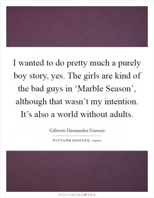 I wanted to do pretty much a purely boy story, yes. The girls are kind of the bad guys in ‘Marble Season’, although that wasn’t my intention. It’s also a world without adults Picture Quote #1