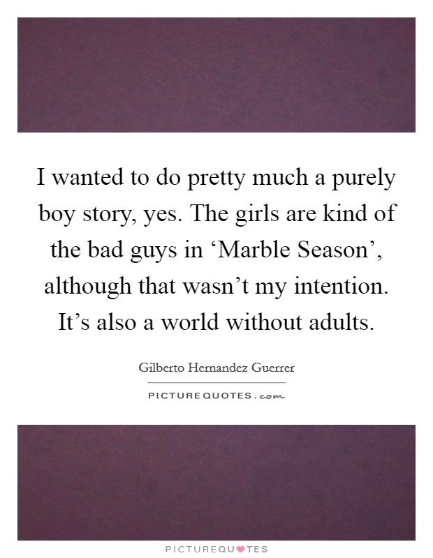 I wanted to do pretty much a purely boy story, yes. The girls are kind of the bad guys in ‘Marble Season', although that wasn't my intention. It's also a world without adults Picture Quote #1