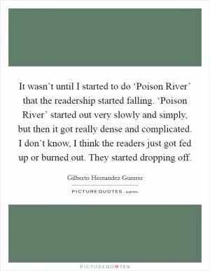 It wasn’t until I started to do ‘Poison River’ that the readership started falling. ‘Poison River’ started out very slowly and simply, but then it got really dense and complicated. I don’t know, I think the readers just got fed up or burned out. They started dropping off Picture Quote #1