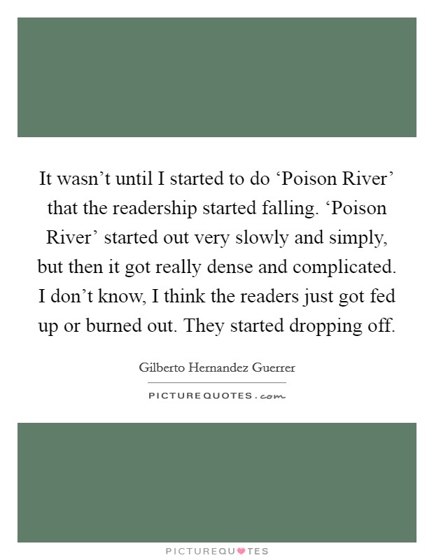 It wasn't until I started to do ‘Poison River' that the readership started falling. ‘Poison River' started out very slowly and simply, but then it got really dense and complicated. I don't know, I think the readers just got fed up or burned out. They started dropping off Picture Quote #1