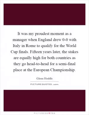 It was my proudest moment as a manager when England drew 0-0 with Italy in Rome to qualify for the World Cup finals. Fifteen years later, the stakes are equally high for both countries as they go head-to-head for a semi-final place at the European Championship Picture Quote #1