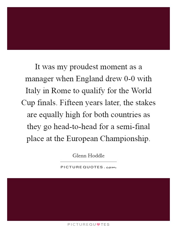 It was my proudest moment as a manager when England drew 0-0 with Italy in Rome to qualify for the World Cup finals. Fifteen years later, the stakes are equally high for both countries as they go head-to-head for a semi-final place at the European Championship Picture Quote #1