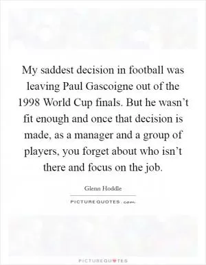 My saddest decision in football was leaving Paul Gascoigne out of the 1998 World Cup finals. But he wasn’t fit enough and once that decision is made, as a manager and a group of players, you forget about who isn’t there and focus on the job Picture Quote #1
