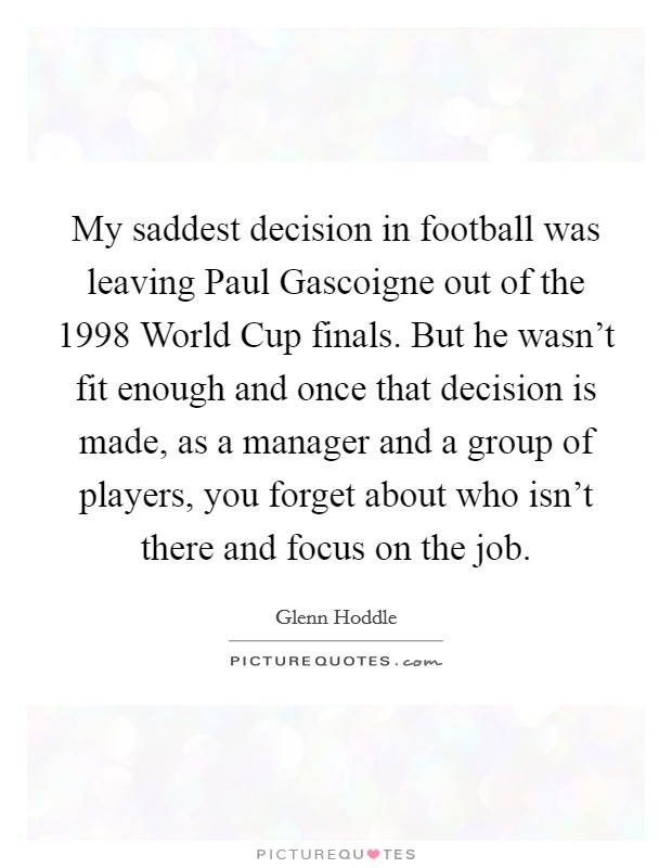 My saddest decision in football was leaving Paul Gascoigne out of the 1998 World Cup finals. But he wasn't fit enough and once that decision is made, as a manager and a group of players, you forget about who isn't there and focus on the job Picture Quote #1