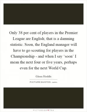 Only 38 per cent of players in the Premier League are English; that is a damning statistic. Soon, the England manager will have to go scouting for players in the Championship - and when I say ‘soon’ I mean the next four or five years, perhaps even for the next World Cup Picture Quote #1