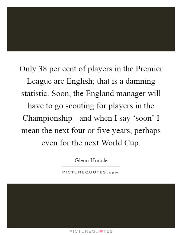 Only 38 per cent of players in the Premier League are English; that is a damning statistic. Soon, the England manager will have to go scouting for players in the Championship - and when I say ‘soon' I mean the next four or five years, perhaps even for the next World Cup Picture Quote #1