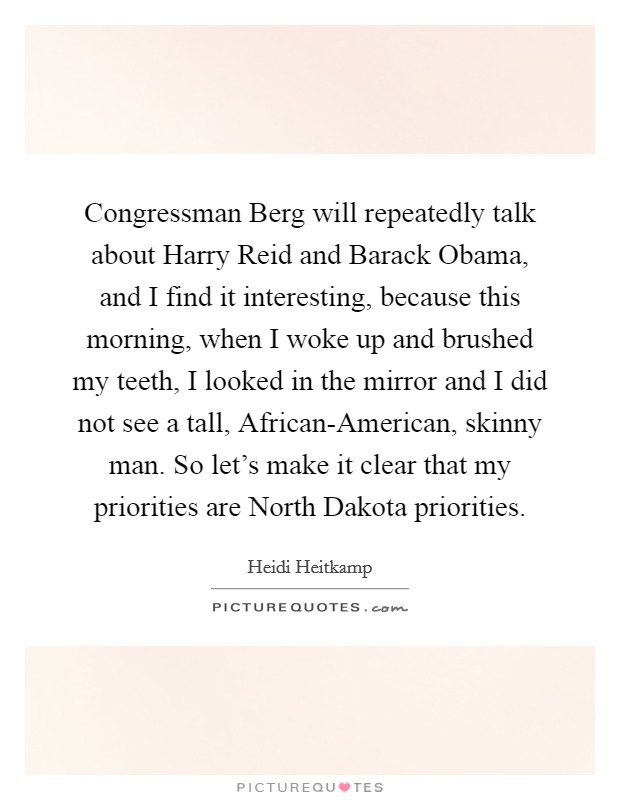 Congressman Berg will repeatedly talk about Harry Reid and Barack Obama, and I find it interesting, because this morning, when I woke up and brushed my teeth, I looked in the mirror and I did not see a tall, African-American, skinny man. So let's make it clear that my priorities are North Dakota priorities Picture Quote #1