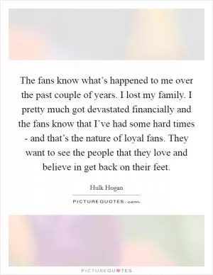 The fans know what’s happened to me over the past couple of years. I lost my family. I pretty much got devastated financially and the fans know that I’ve had some hard times - and that’s the nature of loyal fans. They want to see the people that they love and believe in get back on their feet Picture Quote #1