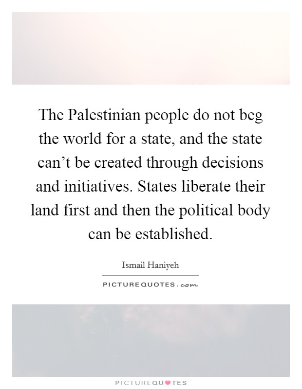 The Palestinian people do not beg the world for a state, and the state can't be created through decisions and initiatives. States liberate their land first and then the political body can be established Picture Quote #1