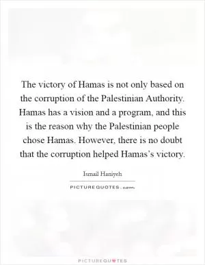 The victory of Hamas is not only based on the corruption of the Palestinian Authority. Hamas has a vision and a program, and this is the reason why the Palestinian people chose Hamas. However, there is no doubt that the corruption helped Hamas’s victory Picture Quote #1