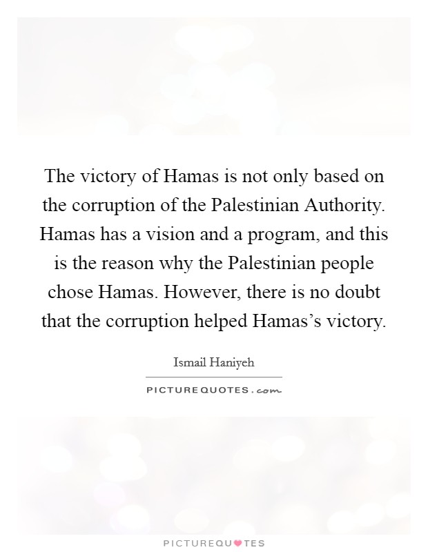 The victory of Hamas is not only based on the corruption of the Palestinian Authority. Hamas has a vision and a program, and this is the reason why the Palestinian people chose Hamas. However, there is no doubt that the corruption helped Hamas's victory Picture Quote #1