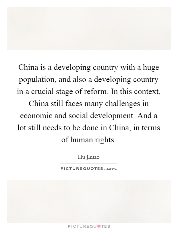 China is a developing country with a huge population, and also a developing country in a crucial stage of reform. In this context, China still faces many challenges in economic and social development. And a lot still needs to be done in China, in terms of human rights Picture Quote #1