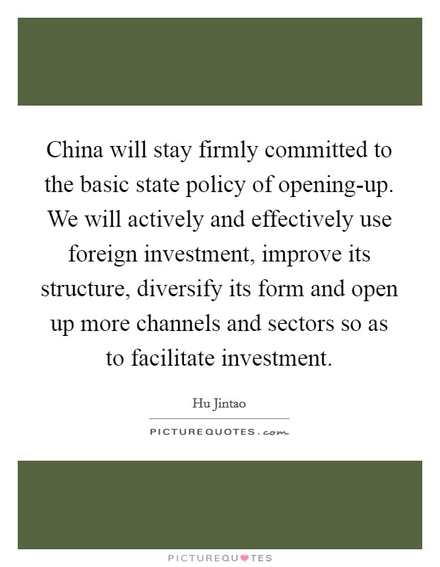 China will stay firmly committed to the basic state policy of opening-up. We will actively and effectively use foreign investment, improve its structure, diversify its form and open up more channels and sectors so as to facilitate investment Picture Quote #1