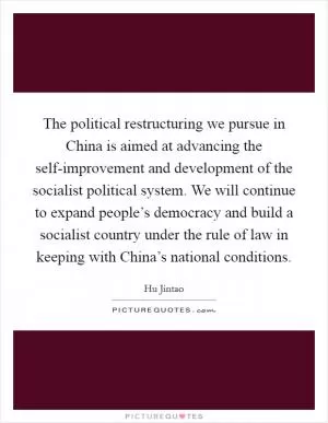 The political restructuring we pursue in China is aimed at advancing the self-improvement and development of the socialist political system. We will continue to expand people’s democracy and build a socialist country under the rule of law in keeping with China’s national conditions Picture Quote #1
