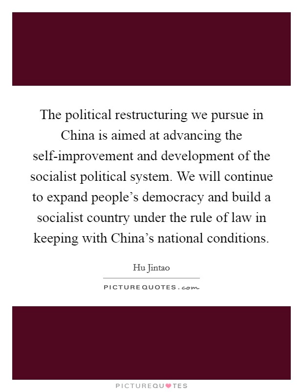 The political restructuring we pursue in China is aimed at advancing the self-improvement and development of the socialist political system. We will continue to expand people's democracy and build a socialist country under the rule of law in keeping with China's national conditions Picture Quote #1