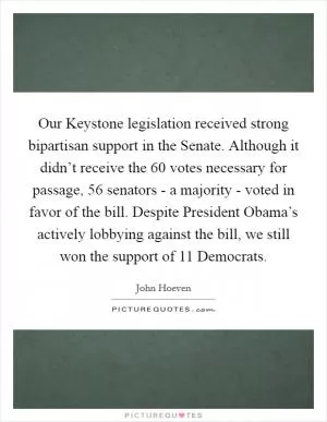 Our Keystone legislation received strong bipartisan support in the Senate. Although it didn’t receive the 60 votes necessary for passage, 56 senators - a majority - voted in favor of the bill. Despite President Obama’s actively lobbying against the bill, we still won the support of 11 Democrats Picture Quote #1