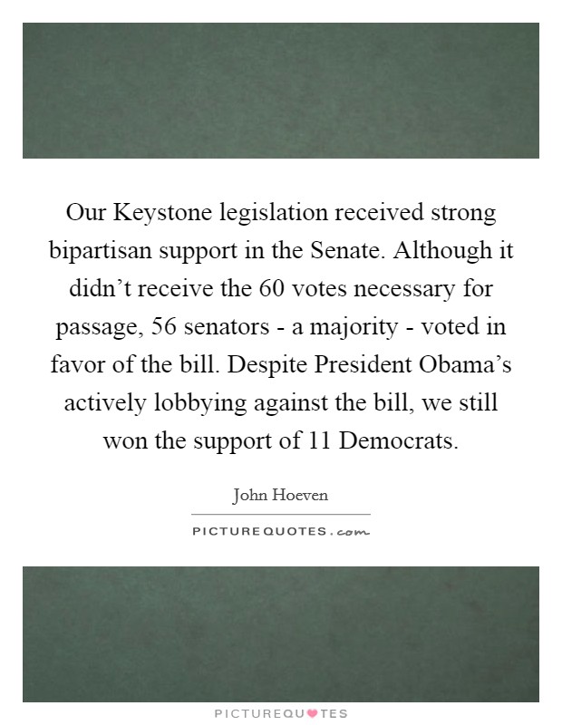 Our Keystone legislation received strong bipartisan support in the Senate. Although it didn't receive the 60 votes necessary for passage, 56 senators - a majority - voted in favor of the bill. Despite President Obama's actively lobbying against the bill, we still won the support of 11 Democrats Picture Quote #1
