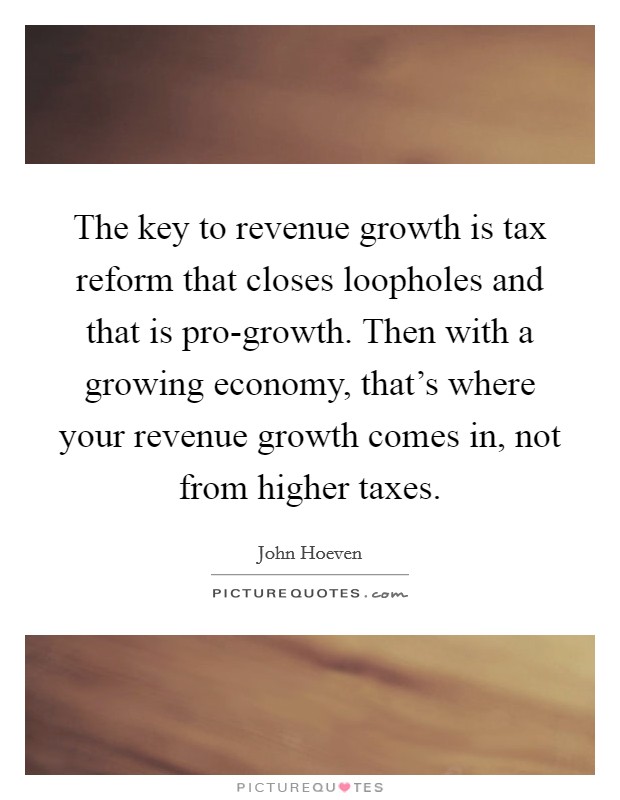 The key to revenue growth is tax reform that closes loopholes and that is pro-growth. Then with a growing economy, that's where your revenue growth comes in, not from higher taxes Picture Quote #1