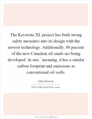 The Keystone XL project has built strong safety measures into its design with the newest technology. Additionally, 80 percent of the new Canadian oil sands are being developed ‘in situ,’ meaning, it has a similar carbon footprint and emissions as conventional oil wells Picture Quote #1