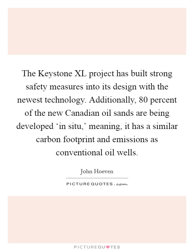 The Keystone XL project has built strong safety measures into its design with the newest technology. Additionally, 80 percent of the new Canadian oil sands are being developed ‘in situ,' meaning, it has a similar carbon footprint and emissions as conventional oil wells Picture Quote #1