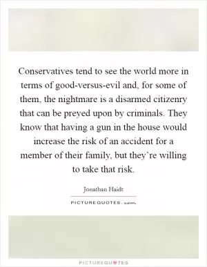 Conservatives tend to see the world more in terms of good-versus-evil and, for some of them, the nightmare is a disarmed citizenry that can be preyed upon by criminals. They know that having a gun in the house would increase the risk of an accident for a member of their family, but they’re willing to take that risk Picture Quote #1