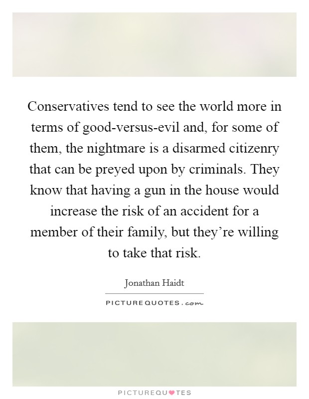 Conservatives tend to see the world more in terms of good-versus-evil and, for some of them, the nightmare is a disarmed citizenry that can be preyed upon by criminals. They know that having a gun in the house would increase the risk of an accident for a member of their family, but they're willing to take that risk Picture Quote #1