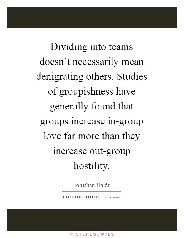 Dividing into teams doesn't necessarily mean denigrating others. Studies of groupishness have generally found that groups increase in-group love far more than they increase out-group hostility Picture Quote #1