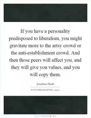 If you have a personality predisposed to liberalism, you might gravitate more to the artsy crowd or the anti-establishment crowd. And then those peers will affect you, and they will give you values, and you will copy them Picture Quote #1