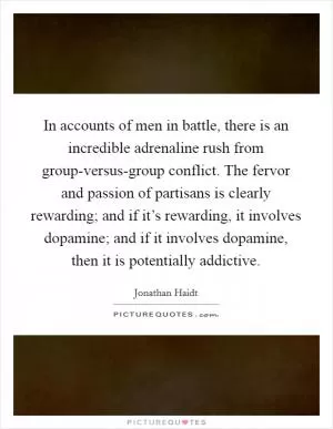In accounts of men in battle, there is an incredible adrenaline rush from group-versus-group conflict. The fervor and passion of partisans is clearly rewarding; and if it’s rewarding, it involves dopamine; and if it involves dopamine, then it is potentially addictive Picture Quote #1