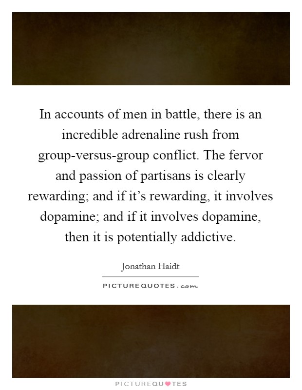 In accounts of men in battle, there is an incredible adrenaline rush from group-versus-group conflict. The fervor and passion of partisans is clearly rewarding; and if it's rewarding, it involves dopamine; and if it involves dopamine, then it is potentially addictive Picture Quote #1