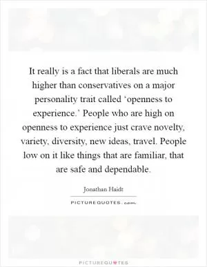 It really is a fact that liberals are much higher than conservatives on a major personality trait called ‘openness to experience.’ People who are high on openness to experience just crave novelty, variety, diversity, new ideas, travel. People low on it like things that are familiar, that are safe and dependable Picture Quote #1
