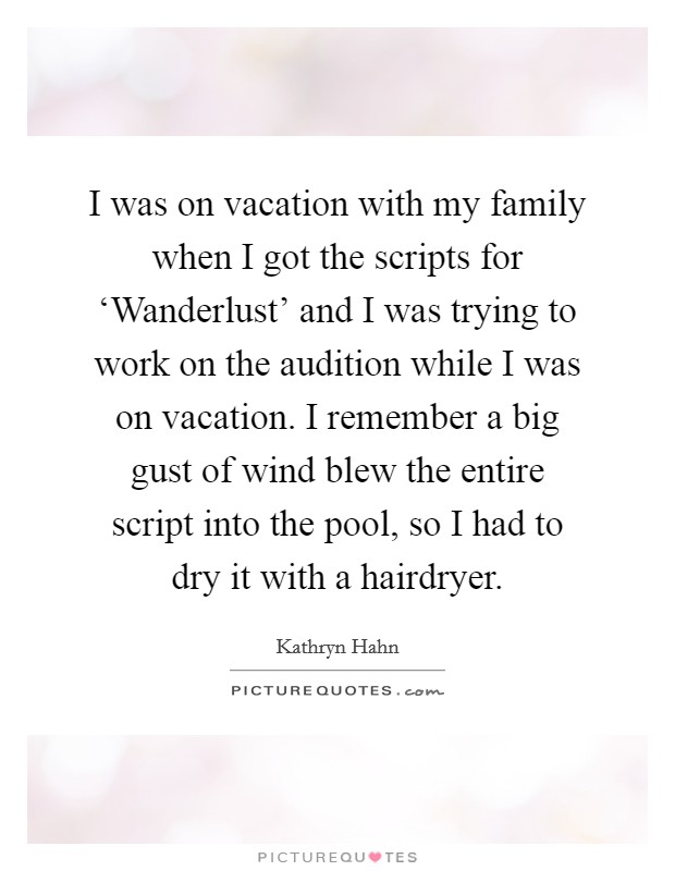 I was on vacation with my family when I got the scripts for ‘Wanderlust' and I was trying to work on the audition while I was on vacation. I remember a big gust of wind blew the entire script into the pool, so I had to dry it with a hairdryer Picture Quote #1