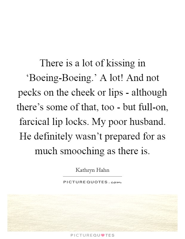There is a lot of kissing in ‘Boeing-Boeing.' A lot! And not pecks on the cheek or lips - although there's some of that, too - but full-on, farcical lip locks. My poor husband. He definitely wasn't prepared for as much smooching as there is Picture Quote #1